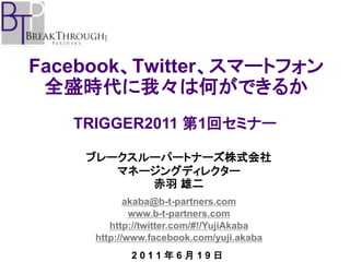 Facebook、Twitter、スマートフォン
 全盛時代に我々は何ができるか
   TRIGGER2011 第1回セミナー

    ブレークスルーパートナーズ株式会社
       マネージングディレクター
          赤羽 雄二
            akaba@b-t-partners.com
             www.b-t-partners.com
        http://twitter.com/#!/YujiAkaba
     http://www.facebook.com/yuji.akaba
            2011年6月19日
 