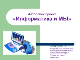 Авторский проект «Информатика и МЫ» Автор проекта : старший преподаватель кафедры экономической кибернетики МарГУ Таланова Нина Павловна 