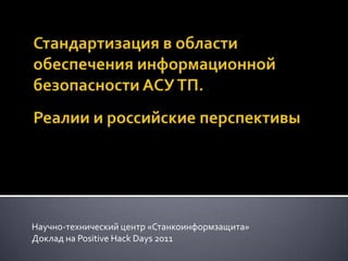 Стандартизация в области обеспечения информационной безопасности АСУ ТП.Реалии и российские перспективы Научно-технический центр «Станкоинформзащита» Доклад на Positive Hack Days 2011 