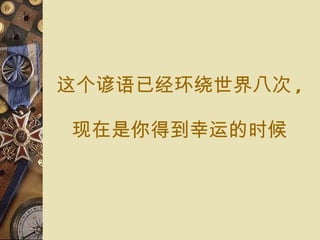 这个 谚语已经环绕 世界八 次 , 现在 是你得到 幸运 的 时候 
