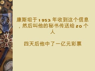 康斯坦 于 1953 年收到 这个信息，然后 叫他的 秘书传送给 20 个 人 四 天 后 他中了 一亿元 彩票 