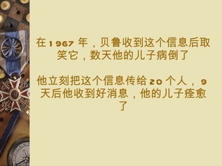 在 1967 年 ，贝鲁 收 到这个信息后 取笑它 ，数天 他的 儿子 病倒了 他立刻把 这个信息传给 20 个 人 ， 9 天 后 他收到好消息 ， 他的 儿子痊愈 了 