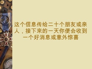 这个信息传给 二十 个 朋友或 亲人， 接下來的一天你便 会 收到 一个 好消息或意外 惊喜 
