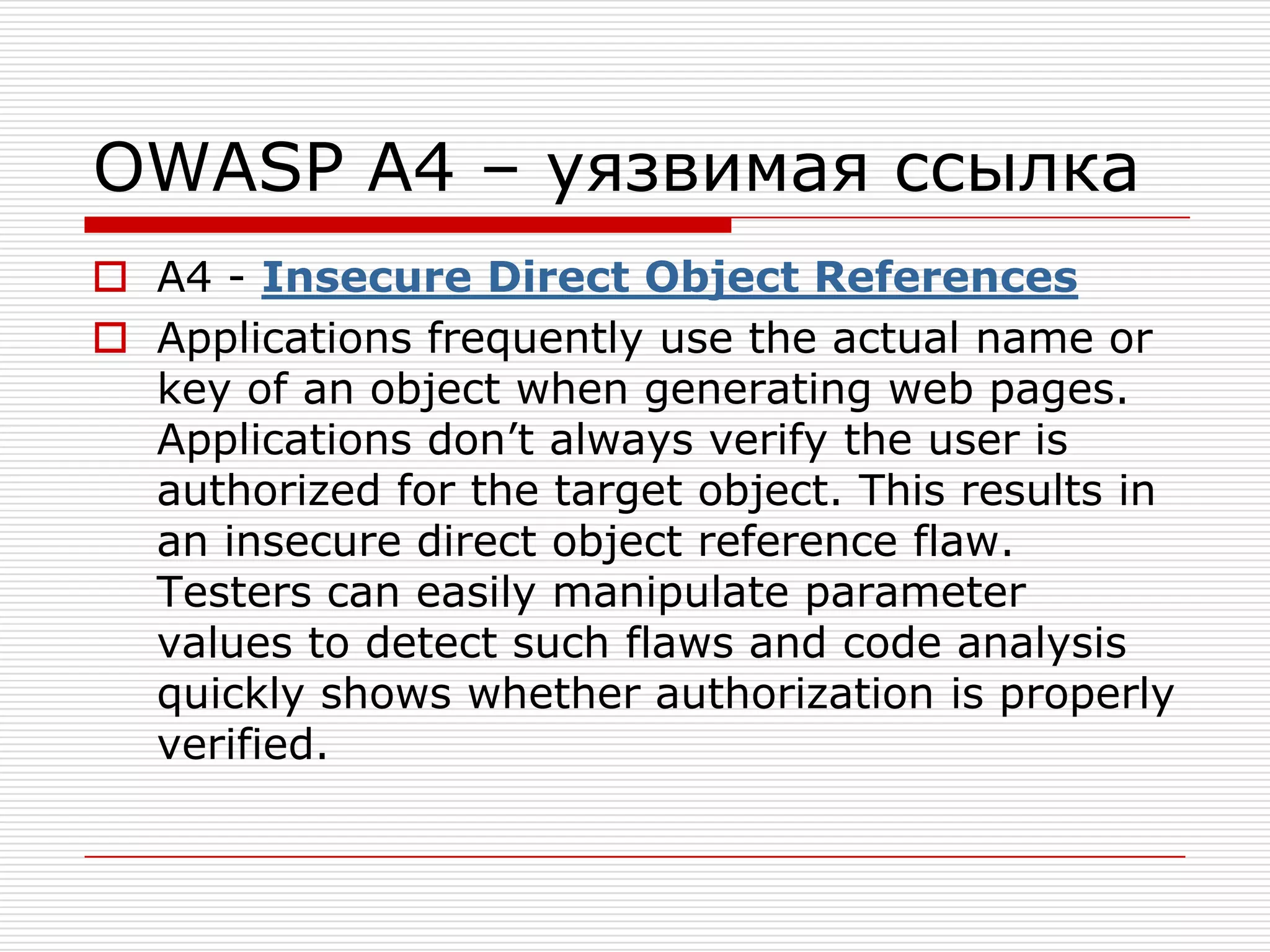 OWASP A4 – уязвимая ссылкаA4 - Insecure Direct Object ReferencesApplications frequently use the actual name or key of an object when generating web pages. Applications don’t always verify the user is authorized for the target object. This results in an insecure direct object reference flaw. Testers can easily manipulate parameter values to detect such flaws and code analysis quickly shows whether authorization is properly verified.