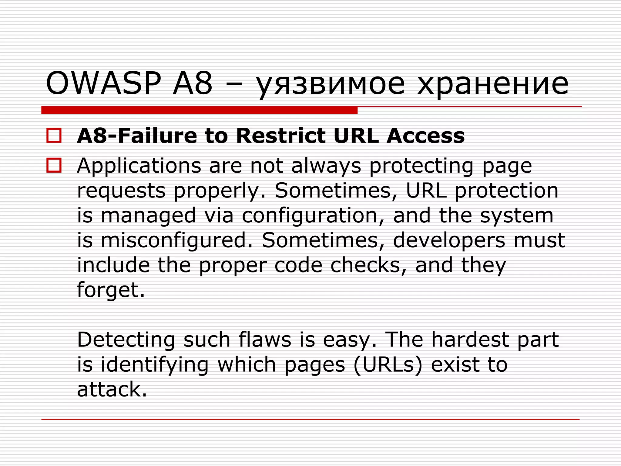 OWASP A8 – уязвимое хранениеA8-Failure to Restrict URL AccessApplications are not always protecting page requests properly. Sometimes, URL protection is managed via configuration, and the system is misconfigured. Sometimes, developers must include the proper code checks, and they forget.Detecting such flaws is easy. The hardest part is identifying which pages (URLs) exist to attack.