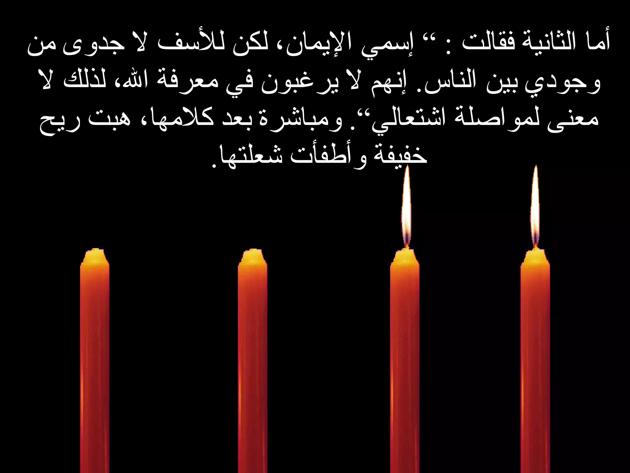 أما الثانية فقالت  : ”  إسمي الإيمان، لكن للأسف لا جدوى من وجودي بين الناس .  إنهم لا يرغبون في معرفة الله، لذلك لا معنى لمواصلة اشتعالي“ .   ومباشرة بعد كلامها، هبت ريح خفيفة وأطفأت شعلتها . 
