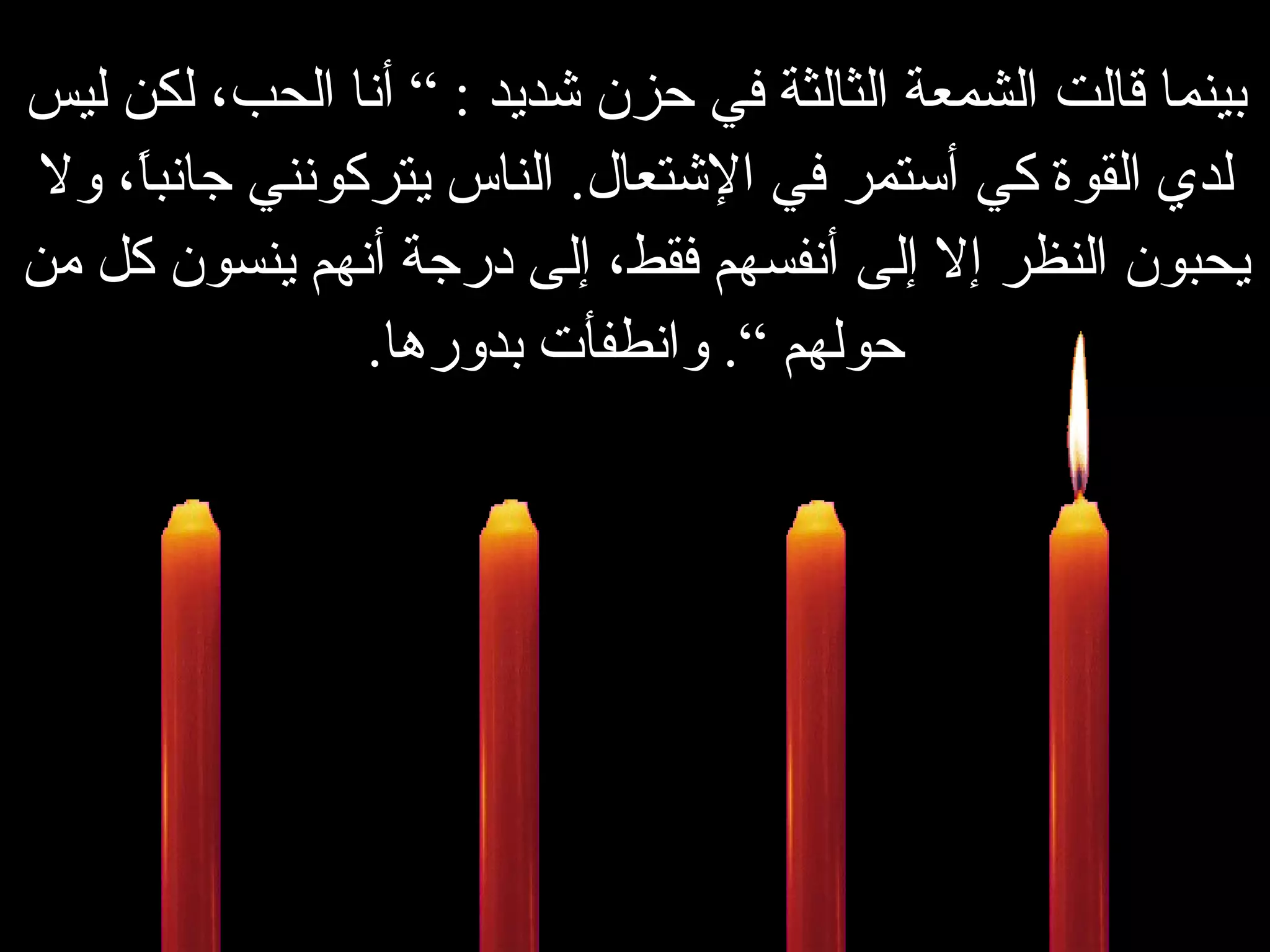 بينما قالت الشمعة الثالثة في حزن شديد  : ”  أنا الحب، لكن ليس لدي القوة كي أستمر في الإشتعال .   الناس يتركونني جانباً، ولا يحبون النظر إلا إلى أنفسهم فقط، إلى درجة أنهم ينسون كل من حولهم “ .   وانطفأت بدورها . 