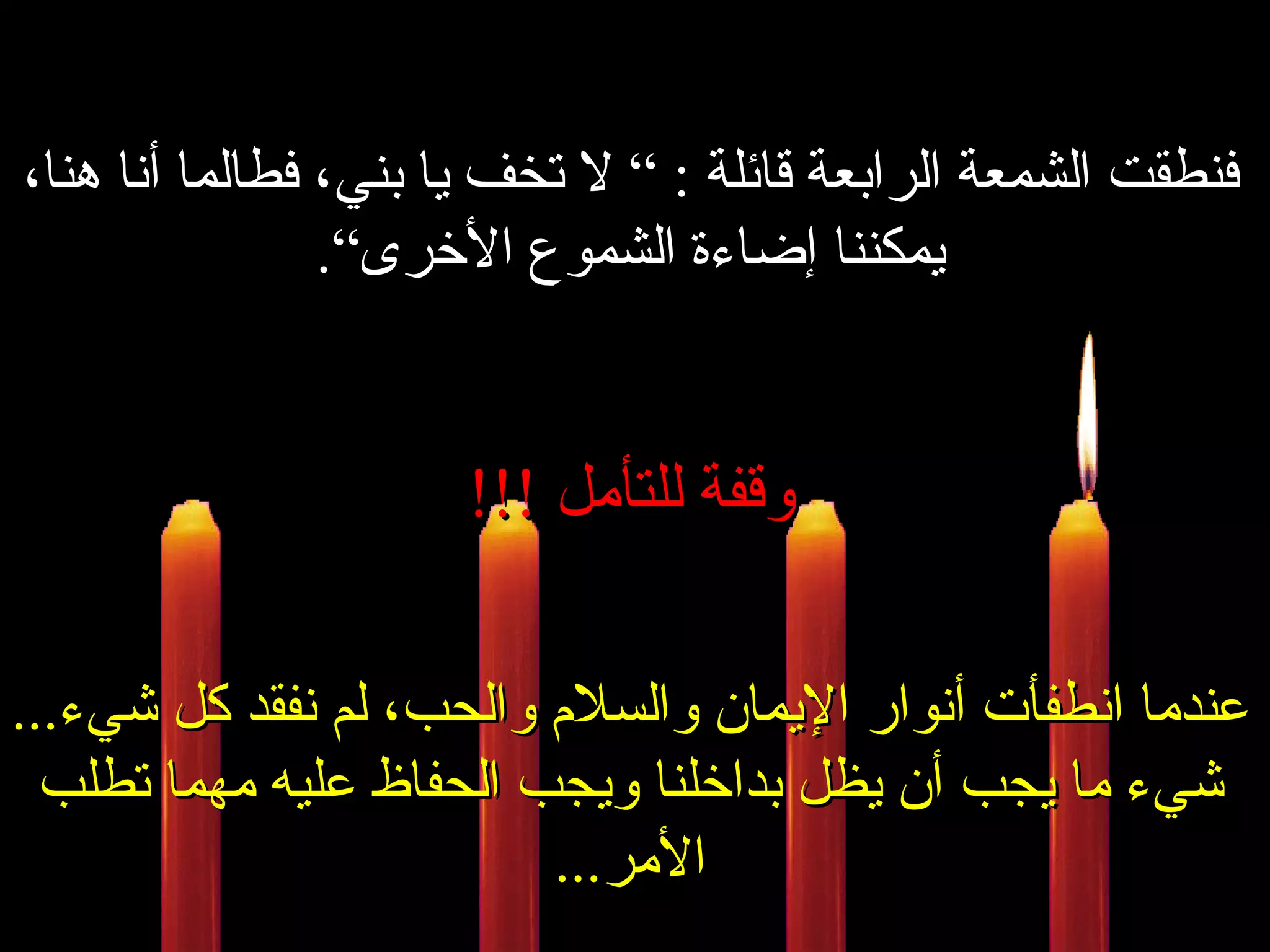 فنطقت الشمعة الرابعة قائلة  : ”  لا تخف يا بني، فطالما أنا هنا، يمكننا إضاءة الشموع الأخرى“ . وقفة للتأمل  !!! عندما انطفأت أنوار الإيمان والسلام والحب، لم نفقد كل شيء ... شيء ما يجب أن يظل بداخلنا ويجب الحفاظ عليه مهما تطلب الأمر ... 