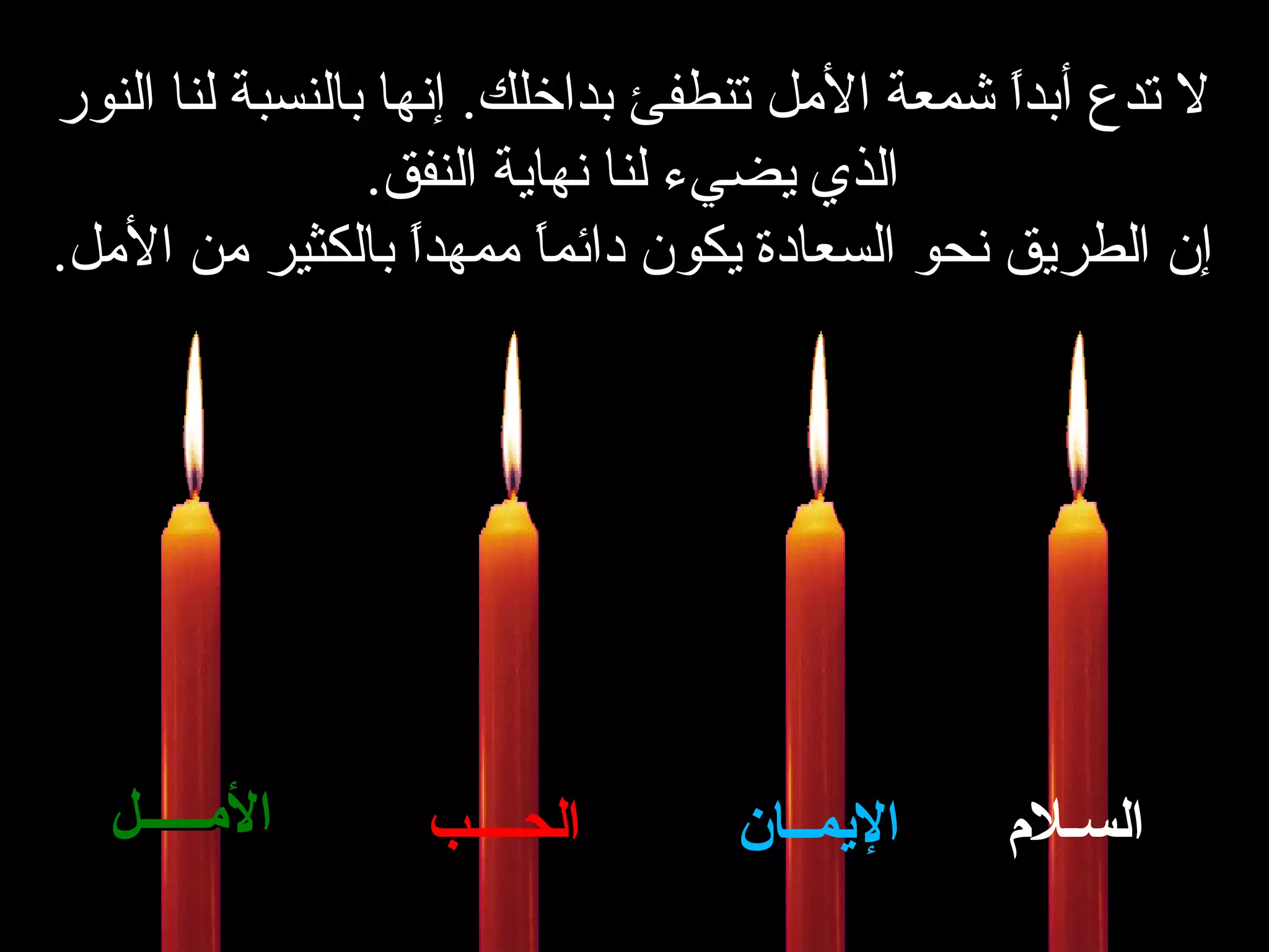 لا تدع أبداً شمعة الأمل تنطفئ بداخلك .   إنها بالنسبة لنا النور الذي يضيء لنا نهاية النفق . إن الطريق نحو السعادة   يكون دائماً ممهداً بالكثير من الأمل . السـلام الإيمــان الحــــب الأمـــــل 