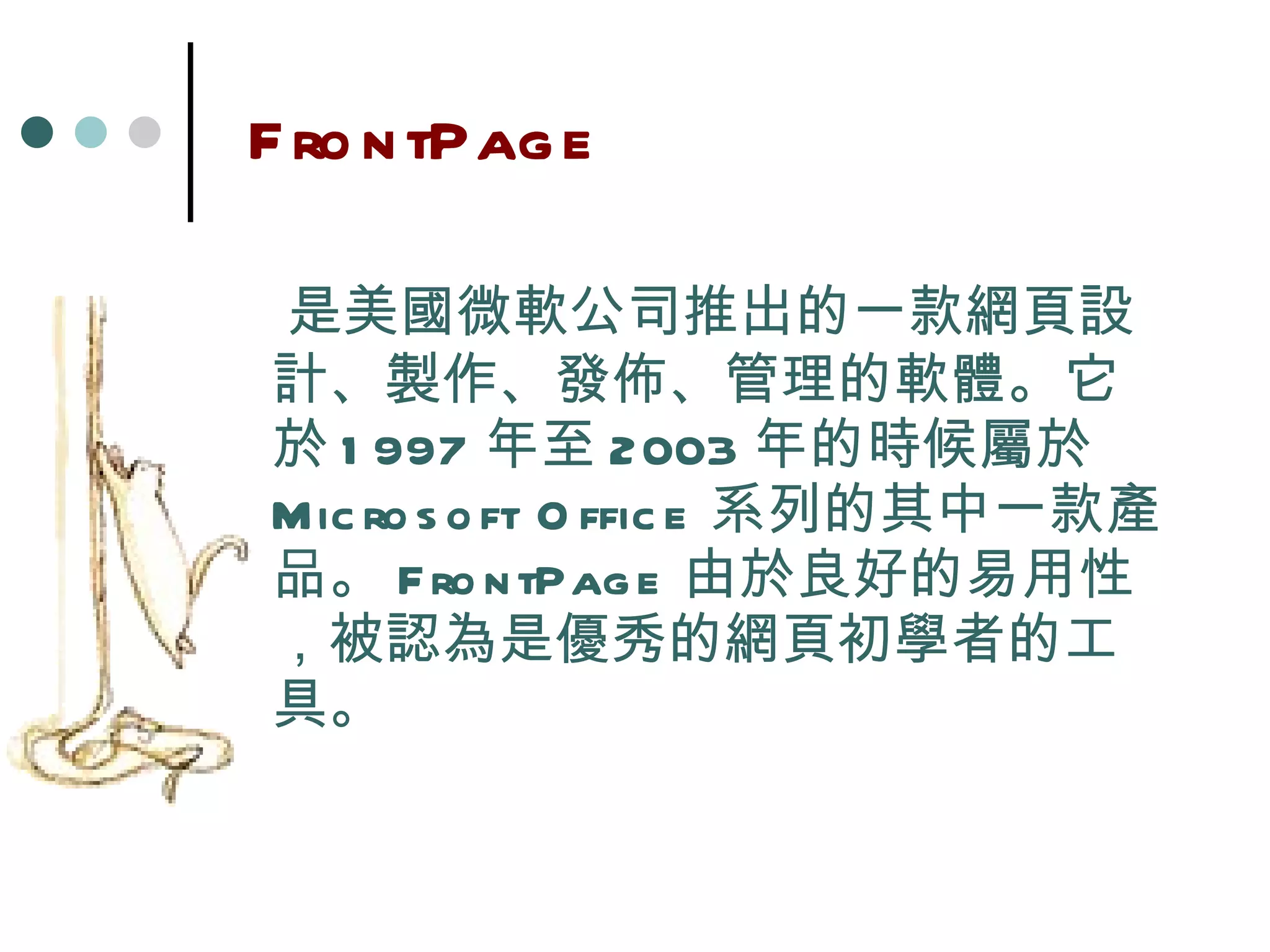 FrontPage 是美國微軟公司推出的一款網頁設計、製作、發佈、管理的軟體。它於 1997 年至 2003 年的時候屬於 Microsoft Office 系列的其中一款產品。 FrontPage 由於良好的易用性，被認為是優秀的網頁初學者的工具。 