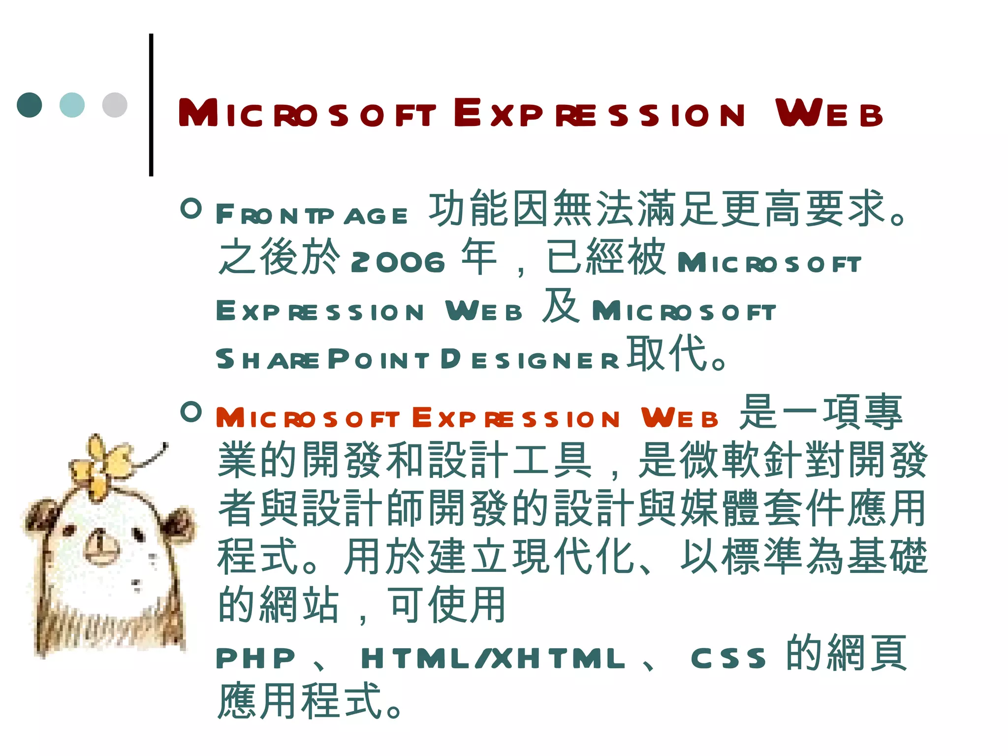 Microsoft Expression Web Frontpage 功能因無法滿足更高要求。之後於 2006 年，已經被 Microsoft Expression Web 及 Microsoft SharePoint Designer 取代。 Microsoft Expression Web 是一項專業的開發和設計工具， 是微軟針對開發者與設計師開發的設計與媒體套件應用程式。 用於建立現代化、以標準為基礎的網站，可使用  PHP 、 HTML/XHTML 、 CSS 的網頁應用程式。 