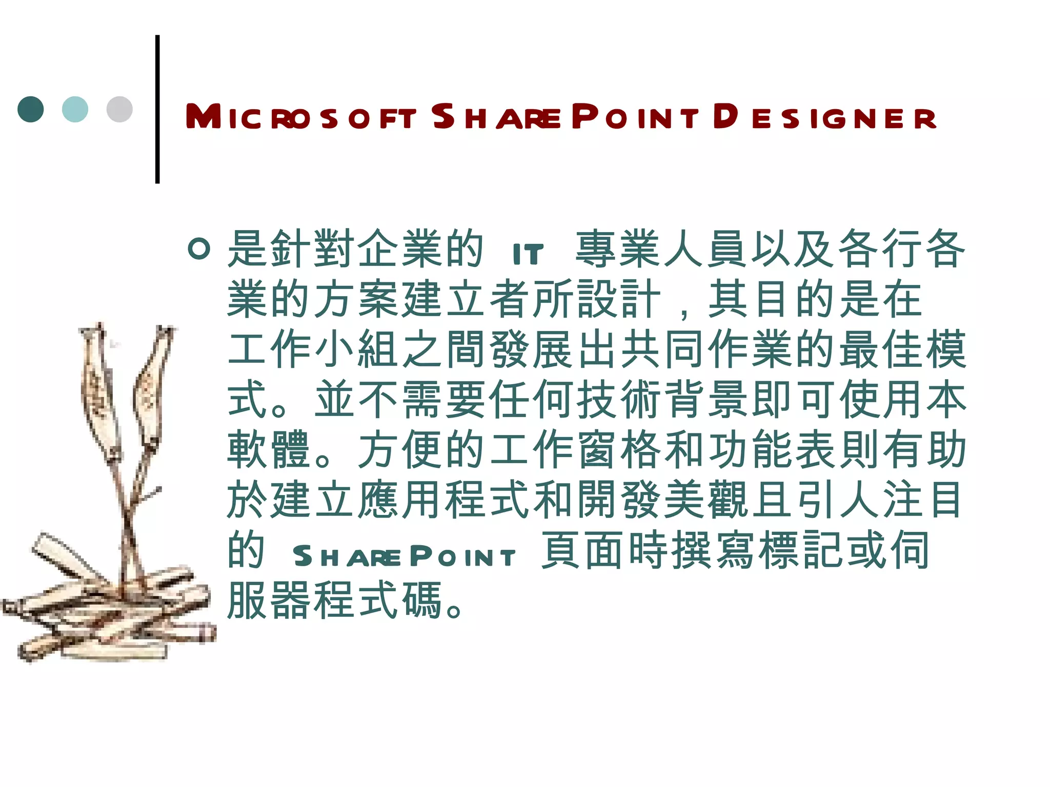 Microsoft SharePoint Designer 是針對企業的  IT  專業人員以及各行各業的方案建立者所設計，其目的是在 工作小組之間發展出共同作業的最佳模式。並不需要任何技術背景即可使用本軟體。方便的工作窗格和功能表則有助於建立應用程式和開發美觀且引人注目的  SharePoint  頁面時撰寫標記或伺服器程式碼。 
