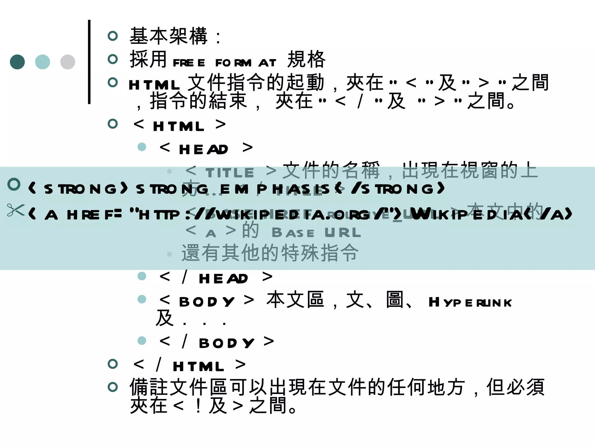 基本架構：  採用 free format  規格  HTML 文件指令的起動，夾在 &quot; ＜ &quot; 及 &quot; ＞ &quot; 之間，指令的結束， 夾在 &quot; ＜／ &quot; 及  &quot; ＞ &quot; 之間。  ＜ HTML ＞  ＜ HEAD ＞  ＜ TITLE ＞文件的名稱，出現在視窗的上方 ... ＜／ TITLE ＞  ＜ BASE HREF=relative_URL ＞本文中的＜ a ＞的  Base URL  還有其他的特殊指令  ＜／ HEAD ＞  ＜ BODY ＞ 本文區，文、圖、 Hyperlink 及．．．  ＜／ BODY ＞  ＜／ HTML ＞  備註文件區可以出現在文件的任何地方，但必須夾在＜！及＞之間。  <strong>strong emphasis</strong>  <a href=&quot;http://wikipedia.org/&quot;>Wikipedia</a>   