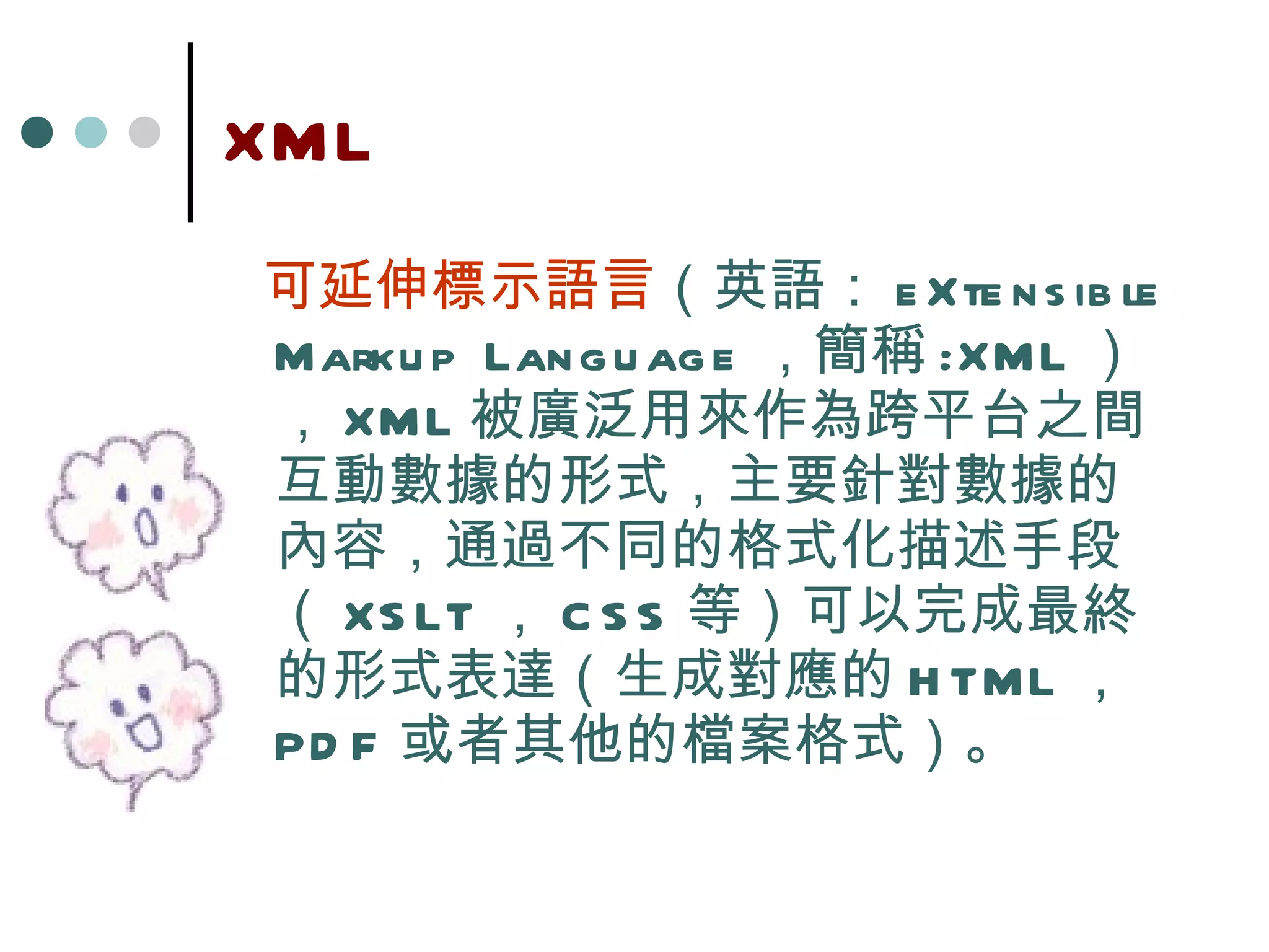 XML 可延伸標示語言 （英語： eXtensible Markup Language ，簡稱 : XML ）， XML 被廣泛用來作為跨平台之間互動數據的形式，主要針對數據的內容，通過不同的格式化描述手段（ XSLT ， CSS 等）可以完成最終的形式表達（生成對應的 HTML ， PDF 或者其他的檔案格式）。 