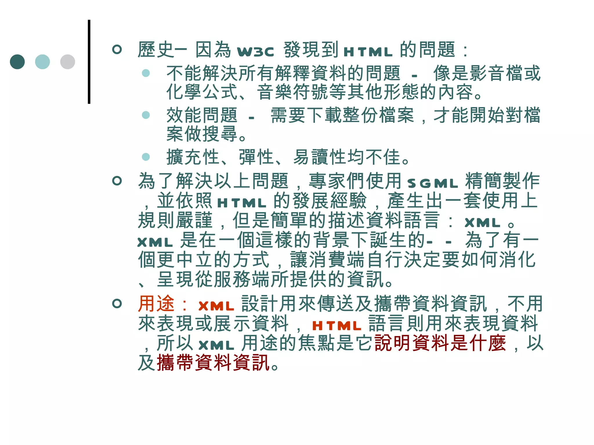 歷史─因為 W3C 發現到 HTML 的問題： 不能解決所有解釋資料的問題  -  像是影音檔或化學公式、音樂符號等其他形態的內容。  效能問題  -  需要下載整份檔案，才能開始對檔案做搜尋。  擴充性、彈性、易讀性均不佳。 為了解決以上問題，專家們使用 SGML 精簡製作，並依照 HTML 的發展經驗，產生出一套使用上規則嚴謹，但是簡單的描述資料語言： XML 。  XML 是在一個這樣的背景下誕生的——為了有一個更中立的方式，讓消費端自行決定要如何消化、呈現從服務端所提供的資訊。 用途： XML 設計用來傳送及攜帶資料資訊，不用來表現或展示資料， HTML 語言則用來表現資料，所以 XML 用途的焦點是它 說明資料是什麼 ，以及 攜帶資料資訊 。 
