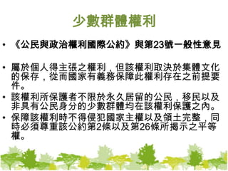 少數群體權利《公民與政治權利國際公約》與第23號一般性意見屬於個人得主張之權利，但該權利取決於集體文化的保存，從而國家有義務保障此權利存在之前提要件。該權利所保護者不限於永久居留的公民，移民以及非具有公民身分的少數群體均在該權利保護之內。保障該權利時不得侵犯國家主權以及領土完整，同時必須尊重該公約第2條以及第26條所揭示之平等權。