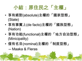 小結：原住民之「主權」享有絕對(absolute)主權的「國家型態」(State)享有事實上(de facto)主權的「國族型態」(Nation)享有功能(functional)主權的「地方自治型態」(Minicipality)僅有名目(nominal)主權的「制度型態」　-- Maaka & Fleras