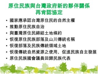 原住民族與台灣政府新的夥伴關係再肯認協定國家應承認台灣原住民的自然主權推動原住民族自治與臺灣原住民締結土地條約恢復原住民族部落及山川傳統名稱恢復部落及民族傳統領域土地恢復傳統自然資源之使用、促進民族自主發展原住民族國會議員回歸民族代表