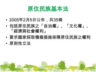 原住民族基本法2005年2月5日公布，共35條包括原住民族之「自治權」、「文化權」、「經濟與社會權利」要求國家採取積極措施保障原住民族之權利原則性立法