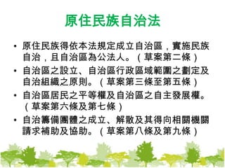 原住民族自治法原住民族得依本法規定成立自治區，實施民族自治，且自治區為公法人。（草案第二條）自治區之設立、自治區行政區域範圍之劃定及自治組織之原則。（草案第三條至第五條）自治區居民之平等權及自治區之自主發展權。（草案第六條及第七條）自治籌備團體之成立、解散及其得向相關機關請求補助及協助。（草案第八條及第九條）