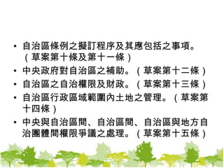 自治區條例之擬訂程序及其應包括之事項。（草案第十條及第十一條）中央政府對自治區之補助。（草案第十二條）自治區之自治權限及財政。（草案第十三條）自治區行政區域範圍內土地之管理。（草案第十四條）中央與自治區間、自治區間、自治區與地方自治團體間權限爭議之處理。（草案第十五條）