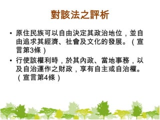 對該法之評析原住民族可以自由決定其政治地位，並自由追求其經濟、社會及文化的發展。（宣言第3條）行使該權利時，於其內政、當地事務，以及自治運作之財政，享有自主或自治權。（宣言第4條）