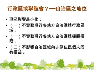 行政區或聯誼會？──自治區之地位現況影響最小化：（一）不變動現行各地方自治團體行政區域 。（二）不變動現行各地方自治團體機關權限 。（三）不影響自治區域內非原住民個人既有權益 。