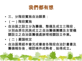 我們都有想三、分階段實施自治願景：（一）階段實施自治區之設立分為籌備、整備及成立三階段，分別由原住民族成立之自治籌備團體及主管機關設立之自治區籌備處辦理相關設立作業。（二）嚴謹核定自治區需經本會完成審查各階段自治計畫書及籌備報告後，確認條件成熟者，始得成立。