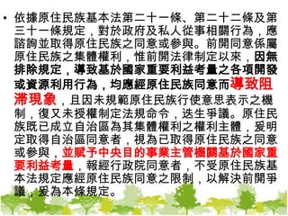 依據原住民族基本法第二十一條、第二十二條及第三十一條規定，對於政府及私人從事相關行為，應諮詢並取得原住民族之同意或參與。前開同意係屬原住民族之集體權利，惟前開法律制定以來，因無排除規定，導致基於國家重要利益考量之各項開發或資源利用行為，均應經原住民族同意而導致阻滞現象，且因未規範原住民族行使意思表示之機制，復又未授權制定法規命令，迭生爭議。原住民族既已成立自治區為其集體權利之權利主體，爰明定取得自治區同意者，視為已取得原住民族之同意或參與，並賦予中央目的事業主管機關基於國家重要利益考量，報經行政院同意者，不受原住民族基本法規定應經原住民族同意之限制，以解決前開爭議，爰為本條規定。