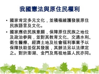 我國憲法與原住民權利國家肯定多元文化，並積極維護發展原住民族語言及文化。　　國家應依民族意願，保障原住民族之地位及政治參與，並對其教育文化、交通水利、衛生醫療、經濟土地及社會福利事業予以保障扶助並促其發展，其辦法另以法律定之。對於澎湖、金門及馬祖地區人民亦同。