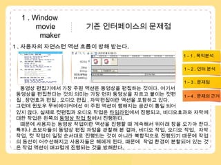  1 . Window               movie               기존 인터페이스의 문제점            maker1 . 사용자의 자연스런 액션 흐름이 방해 받는다.  1 – 1 . 목적분석1 – 2 . 인터 분석1 – 3 . 문제점동영상 편집기에서 가장 주된 액션은 동영상을 편집하는 것이다. 여기서 동영상을 편집한다는 것의 의미는 가장 먼저 동영상을 자르고 붙이는 컷편집, 장면효과 편집 , 오디오 편집 , 자막편집이란 액션을 포함하고 있다. 그런데 윈도우 무비메이커에선 이 주된 액션이 행해지는 공간이 통일 되어1 – 4 . 문제의 근거있지 않다. 실제로 컷편집과 오디오 작업은 타임라인에서 진행되고, 비디오효과와 자막에 대한 작업은 왼쪽의 동영상 작업 창에서 진행된다.    때문에 사용자는 동영상 작업이란 액션을 진행할 때 계속해서 위아래 창을 오가야 한다. 특히나 초보자들의 동영상 편집 과정을 관찰해 본 결과, 비디오 작업, 오디오 작업,  자막작업, 컷 작업이 일정 순서대로 진행되는 것이 아니라 복합적으로 진행되기 때문에 작업의 동선이 어수선해지고 사용자들은 헤메게 된다. 때문에  작업 환경이 분할되어 있는 것은 작업 액션이 매끄럽게 진행되는 것을 방해한다. 