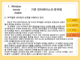  1 . Window               movie               기존 인터페이스의 문제점            maker2 . 부적절한 네이밍과 상징을 사용하고 있다. 윈도우 무비 메이커에서는 몇 가지의 부적절한 네이밍과 상징으로 사용자들의 혼란을 초래하는 것이 있다. 첫 번째로      이 아이콘의 경우 동영상을 자르는 프레임 분할 아이콘으로 프리뷰윈도우아래에 위치해 있다. 하지만 초보자들은 이 아이콘을 이해하는데 어려움을 겪는다. 초보자들에게 프레임을 자른다는것의 이미지는 마치 가위로 동영상의 중간을 자르는 것 같은 이미지다. 하지만 위의 아이콘은 초보자들이 가지고 있는 이미지와 일치하거나 비슷하지도 않기 때문에 사용자들은 혼란을 겪는다. 게다가 자르기 작업이 이루어1 – 1 . 목적분석1 – 2 . 수용자분석..1 – 3 . 인터분석1 – 4 . 문제점지는 타임라인에  버튼이 위치해 있는 것이 아니라 프리뷰윈도우 아래 위치하고 있기에 더욱 의미를 판단해 내기란 쉽지 않다.이 버튼 역시마찬가지 예시로 부적절한 상징을 사용한다. 이 버튼은 비디오 자체음과 사용자가삽입한 음악의 비율을 조절하는 아이콘인데 그러한 상징을 아이콘이 나타내고 있지 못한다.  게다가 네이밍 마저 부적절한데 ‘오디오 수준 설정’이라는 네이밍을 사용해 이름도 상징도 사용자의 이해를 돕는데 도움이 되지 못한다. 이러한 부적절한 네이밍의 예로 제목 오버레이= 자막 , 오디오 = 비디오 자체음, 오디오/음악 = 삽입음악 , 비디오 캡처= 소스 불러오기 등이 있다. 