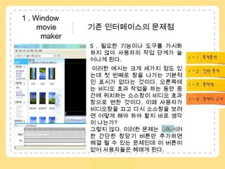  1 . Window               movie               기존 인터페이스의 문제점  maker5 . 필요한 기능이나 도구를 가시화 하지 않아 사용자의 작업 단계가 늘어나게 된다. 이러한 예시는 크게 세가지 정도 있는데 첫 번째로 창을 나가는 기본적인 표시가 없다는 것이다. 오른쪽에는 비디오 효과 작업을 하는 동안 중간에 위치하는 소스창이 비디오 효과창으로 변한 것이다. 이때 사용자가 비디오창을 끄고 다시 소스창을 보려면 어떻게 해야 하야 할지 바로 생각이 나는가? 그렇지 않다. 이러한 문제는       이러한 간단한 창닫기 버튼만 추가하면 해결 될 수 있는 문제인데 이 버튼이 없어 사용자들은 헤매게 된다. 1 – 1 . 목적분석1 – 2 . 수용자분석..1 – 3 . 인터분석1 – 4 . 문제점