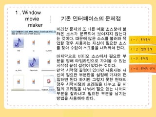  1 . Window               movie               기존 인터페이스의 문제점  maker이러한 문제의 또 다른 예로 소스창에 불려온 소스가 분류되어 보여지지 않는다는 것이다. 때문에 많은 소스를 불러와 작업할 경우 사용자는 자신이 필요한 소스를 찾아 수없이 스크롤을내려봐야 한다. 마지막으로 비디오 소스에서 필요한 부분을 정해 타임라인으로 가져올 수 있는 시작점 끝점 설정이 없다는 것이다. 만약 시작점 끝점이 있다면 사용자는 자신이 필요한 부분만을 설정해 가져와 편집하면 된다 하지만 그렇지 못한 현재의 경우 시작지점의 프레임을 나누고 끝 지점의 프레임을 나눠서 필요 없는 나머지 부분을 잘라내고 필요한 부분을 남기는 방법을 사용해야 한다. . 1 – 1 . 목적분석1 – 2 . 수용자분석..1 – 3 . 인터분석1 – 4 . 문제점