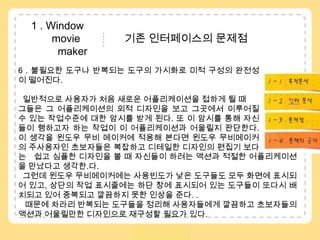  1 . Window               movie               기존 인터페이스의 문제점            maker6 . 불필요한 도구나 반복되는 도구의 가시화로 미적 구성의 완전성이 떨어진다.일반적으로 사용자가 처음 새로운 어플리케이션을 접하게 될 때 그들은 그 어플리케이션의 외적 디자인을 보고 그곳에서 이루어질 수 있는 작업수준에 대한 암시를 받게 된다. 또 이 암시를 통해 자신들이 행하고자 하는 작업이 이 어플리케이션과 어울릴지 판단한다. 이 생각을 윈도우 무비 메이커에 적용해 본다면 윈도우 무비메이커의 주사용자인 초보자들은 복잡하고 디테일한 디자인의 편집기 보다는  1 – 1 . 목적분석1 – 2 . 수용자분석..1 – 3 . 인터분석1 – 4 . 문제점       쉽고 심플한 디자인을 볼 때 자신들이 하려는 액션과 적절한 어플리케이션을 만났다고 생각한.다. 그런데 윈도우 무비메이커에는 사용빈도가 낮은 도구들도 모두 화면에 표시되어 있고, 상단의 작업 표시줄에는 하단 창에 표시되어 있는 도구들이 또다시 배치되고 있어 중복되고 깔끔하지 못한 인상을 준다. . 때문에 차라리 반복되는 도구들을 정리해 사용자들에게 깔끔하고 초보자들의 액션과 어울릴만한 디자인으로 재구성할 필요가 있다. 