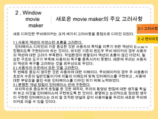 2 . Window               movie           새로운 movie maker의 주요 고려사항          maker2-1 고려사항새로 디자인한 무비메이커는 크게 세가지 고려사항을 중점으로 디자인 되었다. 1 ) 사용자 액션의 자연스런 흐름을 고려한다. 인터페이스 디자인의 가장 중요한 것은 사용자의 목적을 이루기 위한 액션이 순조롭게 진행되도록 구현되어야 하는 것이다. 하지만기존의 윈도우 무비 메이커의 경우 사용자의 액션에 대한 고려가 부족했다. 작업환경이 분할되어 액션의 흐름이 끊긴 다던지, 필요한 구조와 도구가 부족해 사용자의 욕구를 충족시키지 못했다. 때문에 우리는 사용자의 액션과 욕구를 고려하는 것을 최우선으로 두었다. 2 ) 사용자의 수준에서 모든 것을 고려한다.두 번째로 중요시 생각한 것은 사용자에 대한 이해이다. 무비메이커의 경우 주 사용층이 초보자 수준의 일반인들이기에 이들의 이해도에 맞춰 인터페이스를 구현하고 , 사용에 대한 부담감을 줄인 쉬운 인터페이스를 디자인 하기 위해 노력하였다. 3 ) 분명한 개념 정립이 인터페이스 안에 구현된다.  마지막으로 중요하게 초점을 둔 것은 제작자, 우리의 동영상 편집에 대한 생각을 확실히 하고 이것을 인터페이스에 구현하도록 한 것이다. 분명하고 논리적으로 정리된 생각이 구현된 인터페이스는 마치 잘 조직된 연설과 같이 사용자들을 우리의 새로운 무비메이커로 이끌 수 있을 것이다. 2 -2 벤치마킹