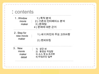 :contents 1 . Window              1 ) 목적 분석         movie            2 ) 기존의 인터페이스 분석          maker          3 ) 문제점4 ) 문제에 대한 근거  2 .Step for   new movie      maker 1 ) 새 디자인의 주요 고려사항 2 ) 벤치마킹 3.  New        moviemaker           detail  상단 바  동영상 작업창3) 소스 창 & 프리뷰4) 타임라인 일부