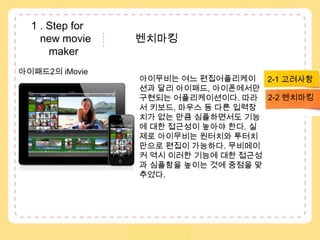  1 . Step fornew movie               벤치마킹 maker아이패드2의 iMovie아이무비는 여느 편집어플리케이션과 달리 아이패드, 아이폰에서만 구현되는 어플리케이션이다. 따라서 키보드, 마우스 등 다른 입력장치가 없는 만큼 심플하면서도 기능에 대한 접근성이 높아야 한다. 실제로 아이무비는 원터치와투터치만으로 편집이 가능하다. 무비메이커 역시 이러한 기능에 대한 접근성과 심플함을 높이는 것에 중점을 맞추었다.2-1 고려사항2-2 벤치마킹