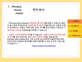  1 . Window        movie               목적 분석 maker1 – 1 . 목적분석“ Windows Movie Maker로 재미있는 홈 비디오를 만들 수 있습니다.끌어서 놓기 동작 몇 번만으로 손쉽게 홈 비디오가 만들어집니다. 새로운 사용자 인터페이스, 마법사, 장면 전환, 효과, 타이틀 등의 새로운 기능으로 가정에서도 더욱 쉽게 동영상을 제작할 수 있습니다. ”“  전문가 수준의 동영상 제작할 수 있습니다.영화나 tv에서 늘 보던 전환과 효과를 넣어 보십시요. 보다 높은 수준의 작업을  해보십시요. Windows Movie Maker에는 고정 스크린 비디오로부터 클레이메이션에 이르기까지 여러분의 창의력을 마음껏 발휘할 수 있는 도구와 기능이 들어 있습니다. “                                                                         -http://windows.microsoft.com.1 – 2 인터분석. 1 – 3 . 문제점1 – 4 . 문제의 근거