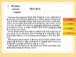  1 . Window               movie               목적 분석          maker“ Windows Movie Maker은 동영상 편집 작업을 할 수 있는 어플리케이션 중 하나이다. 앞의 제작진의 설명에서 알 수 있듯이 윈도우 무비메이커의 가장 큰 목적은 사용자들의 동영상 편집 작업이 쉽게 이루어 지도록 돕는 것이다. 여기서 작업이 쉽게 이루어지게 목적한다는 것은 크게 두 가지 의미가 있다. 첫 번째는 무비 메이커의 사용방법이 직관적으로 사용자들에게 보여진다는 것이고, 두 번째는 작업하는 동안 작업이 어려움 없이 진행 될 수 있다는 다는 것이다.     하지만 동영상 작업이 쉽게 진행 되기 때문에 작업 수준의 질이 낮아 진다는 의미는 아니다. 홈 비디오 정도의 메이킹을 할 수 있을 만큼의 질적 작업 환경을 제공하는 것 역시 Windows Movie Maker 가 추구 하는 목적이다. 특히 Windows Movie Maker 가 홈비디오 정도의 작업이 이해하기 쉽게 진행되기를 목적한다는 점을 고려해 볼 때 주 사용층을 전문가 보다는 일반인들 특히 초보자를 고려 했다는 것을 알 수 있다. 그렇다면 결국 무비메이커의 가장 핵심이 되는 목적은 초보자들도 쉽게 동영상 편집 작업을 하도록 돕는 것이다. 1 – 1 . 목적분석1 – 2 . 인터분석1 – 3 . 문제점1 – 4 . 문제의 근거