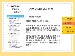  1 . Window               movie               기존 인터페이스 분석           maker1 . 동영상 작업창제일 왼쪽에 위치한 창이다. 초보자들의 가이드라인이 될 수 있게 끔소스를 불러오고, 동영상을 편집하고,저장을 하는 세 가지 큰 작업순서를 제시한다. .비디오 효과 , 비디오 전환효과, 자막 생성의 동영상 편집작업을 시작할 수 있다. 단, 자르고 붙이는 컷 작업, 오디오에 대한 작업은이곳이 아니라 타임라인에서  가능하다. . 1 – 1 . 목적분석1 – 2 인터분석1 – 3 문제점 1 – 4 . 문제의 근거