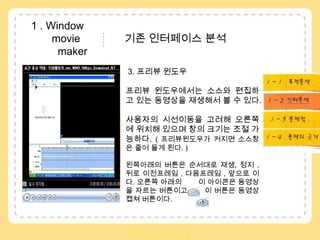  1 . Window               movie               기존 인터페이스 분석           maker3. 프리뷰 윈도우프리뷰 윈도우에서는 소스와 편집하고 있는 동영상을 재생해서 볼 수 있다. 사용자의 시선이동을 고려해 오른쪽에 위치해 있으며 창의 크기는 조절 가능하다. ( 프리뷰윈도우가 커지면 소스창은 줄어 들게 된다. )왼쪽아래의 버튼은 순서대로 재생, 정지 , 뒤로 이전프레임 , 다음프레임 , 앞으로 이다. 오른쪽 아래의 이 아이콘은 동영상을 자르는 버튼이고이 버튼은 동영상 캡쳐 버튼이다. 1 – 1 . 목적분석1 – 2 . 수용자분석..1 – 3 . 인터분석1 – 4 . 문제점
