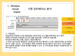  1 . Window               movie            기존 인터페이스 분석           maker1 – 1 . 목적분석1 – 2 . 수용자분석..1 – 3 . 인터분석1 – 4 . 문제점4 . 타임라인 타임라인은 작업하고 있는 동영상을 시간에 따라 소스 별로 분해 해서 표시 한다.위쪽의 아이콘은 차례대로 오디오 비율 조절 버튼, 나래이션 녹음버튼,타임라인 확대 축소 버튼, 되감기, 재생 버튼이다. 그 아래 가로 라인은 동영상의 시간을 표시해 주는 줄이며 그 아래  세로라인에는순서대로 비디오  전환, 오디오,  오디오/음악, 제목 오버레이순으로 배치가 되어 있다. 각각의 클립 에서 오른쪽 버튼을 누르면 효과를 적용할 수 있다. 단 자막생성은 동영상 작업창에서만이루어 질 수 있다. 