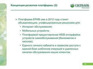 Планшетные решения iPad/iPhoneуже сейчас, платформы Andriod, Windows 7 Mobile, Samsung BADA, BlackBerry будут в ближайшем будущем использовать платформу ЕРИБ, как единый сервер бизнес логики, клиентской аутентификации и логики исполнения финансовых и информационных транзакций.Концепция развития платформы (2)Платформа ЕРИБ уже в 2012 году станет объединяющим, унифицированным решением для:Интернет обслуживания;Мобильных устройств;Платформой предоставления WEB интерфейса устройств самообслуживания (банкоматов и киосков);Единого личного кабинета и сервисом доступа к единой базе шаблонов операций в удаленных каналах обслуживания наших клиентов;