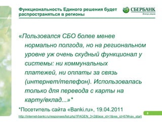 Функциональность Единого решения будет распространяться в регионы«Пользовался СБО более менее нормально полгода, но на региональном уровне уж очень скудный функционал у системы: ни коммунальных платежей, ни оплаты за связь (интернет/телефон). Использовалась только для перевода с карты на карту/вклад...»**Посетитель сайта «Banki.ru», 19.04.2011http://internet-banki.ru/responses/list.php?PAGEN_3=2&face_id=1&res_id=67#nav_start