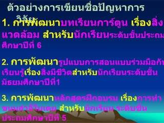 ตัวอย่างการเขียนชื่อปัญหาการวิจัย 1.  การพัฒนา บทเรียนการ์ตูน   เรื่อง สิ่งแวดล้อม  สำหรับ นักเรียน ระดับชั้นประถมศึกษาปีที่  6 2.  การพัฒนา รูปแบบการสอนแบบร่วมมือกันเรียนรู้ เรื่อง สิ่งมีชีวิต สำหรับ นักเรียนระดับชั้นมัธยมศึกษาปีที่ 1 3.  การพัฒนา หลักสูตรฝึกอบรม  เรื่อง การทำขนมสาลี่ใบเตย  สำหรับ นักเรียน ระดับชั้นประถมศึกษาปีที่  5 4.  การพัฒนา กระบวนการนิเทศแบบร่วมมือ   เพื่อ การเขียนแผนการจัดการเรียน   สำหรับ ครูผู้สอนระดับการศึกษาขั้นพื้นฐาน 