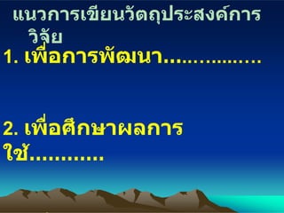แนวการเขียนวัตถุประสงค์การวิจัย 1.  เพื่อการพัฒนา … ..….....…. 2.  เพื่อศึกษาผลการใช้ ………… 3.   เพื่อประเมินผลการใช้ …… ... 