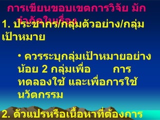 การเขียนขอบเขตการวิจัย มักจำกัดในเรื่อง 1.  ประชากร / กลุ่มตัวอย่าง / กลุ่มเป้าหมาย ควรระบุกลุ่มเป้าหมายอย่างน้อย  2  กลุ่มเพื่อ  การทดลองใช้ และเพื่อการใช้นวัตกรรม   2.  ตัวแปรหรือเนื้อหาที่ต้องการพัฒนา ระบุเนื้อหาย่อยๆ มิควรใช้ทั้งรายวิชา 3.  ระยะเวลาดำเนินการ โดย ประมาณ  3-6  เดือน 