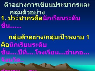 ตัวอย่างการเขียนประชากรและกลุ่มตัวอย่าง 1.  ประชากรคือ นักเรียนระดับชั้น… ... กลุ่มตัวอย่าง / กลุ่มเป้าหมาย  1  คือ นักเรียนระดับชั้น… . ปีที่… . โรงเรียน … อำเภอ … จังหวัด .. จำนวน … . คน กลุ่มตัวอย่าง / กลุ่มเป้าหมาย  2  คือ   นักเรียนระดับชั้น… . ปีที่… . โรงเรียน … อำเภอ … จังหวัด .. 