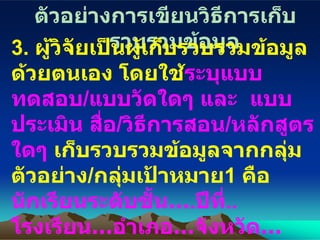 ตัวอย่างการเขียนวิธีการเก็บรวบรวมข้อมูล 3.  ผู้วิจัยเป็นผู้เก็บรวบรวมข้อมูลด้วยตนเอง โดยใช้ ระบุแบบทดสอบ / แบบวัดใดๆ และ  แบบประเมิน สื่อ / วิธีการสอน / หลักสูตรใดๆ   เก็บรวบรวมข้อมูลจากกลุ่มตัวอย่าง / กลุ่มเป้าหมาย 1  คือ  นักเรียนระดับชั้น … . ปีที่ ..   โรงเรียน …อำเภอ…จังหวัด…จำนวน …คน  และ จากกลุ่มตัวอย่าง / กลุ่มเป้าหมาย 2  คือ  นักเรียนระดับชั้น … . ปีที่ ..   โรงเรียน …อำเภอ…จังหวัด…จำนวน …คน 